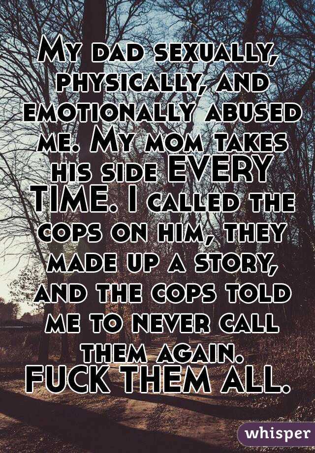 My dad sexually, physically, and emotionally abused me. My mom takes his side EVERY TIME. I called the cops on him, they made up a story, and the cops told me to never call them again.
FUCK THEM ALL.
