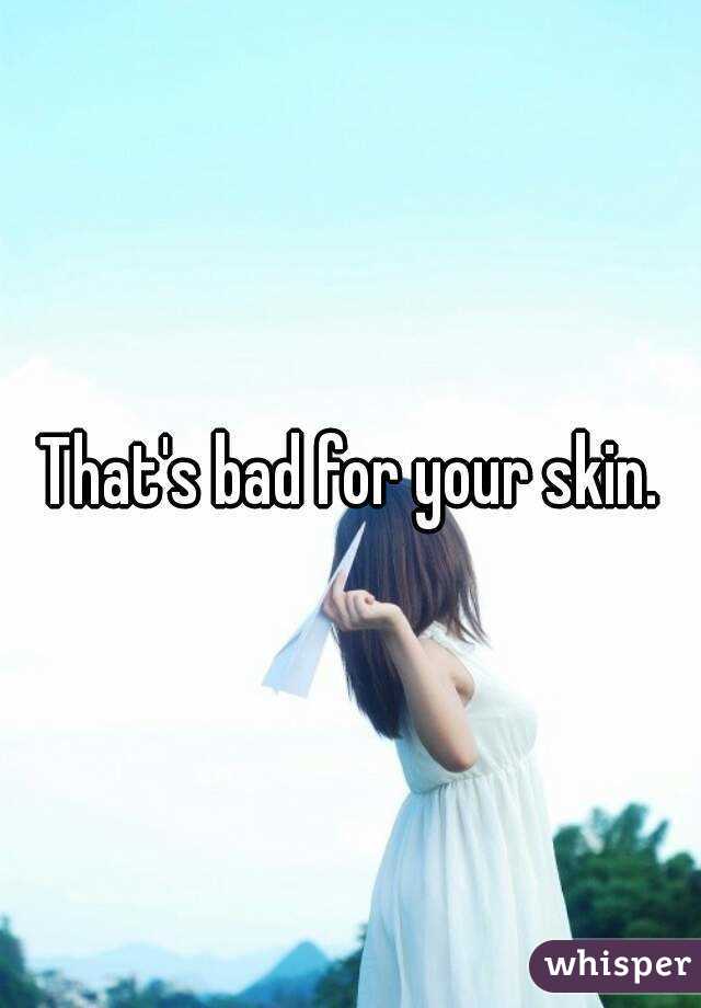 That's bad for your skin.