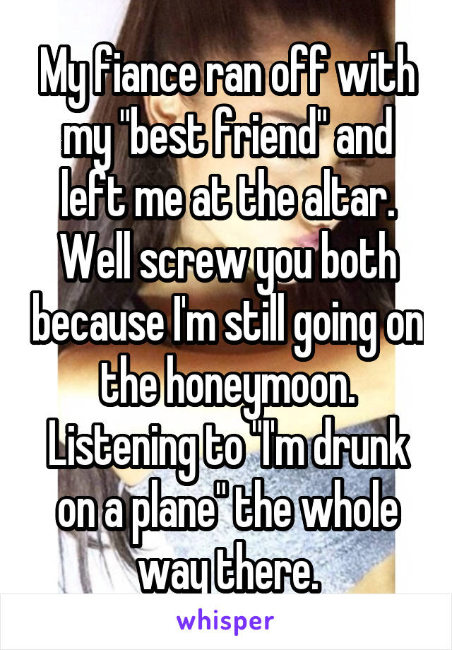My fiance ran off with my "best friend" and left me at the altar. Well screw you both because I'm still going on the honeymoon. Listening to "I'm drunk on a plane" the whole way there.