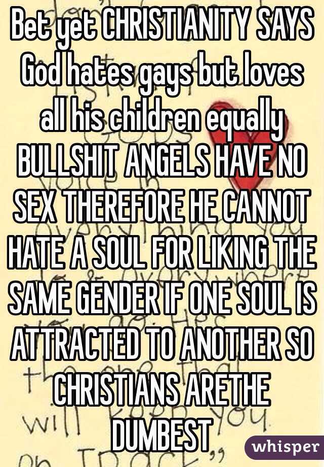 Bet yet CHRISTIANITY SAYS God hates gays but loves all his children equally BULLSHIT ANGELS HAVE NO SEX THEREFORE HE CANNOT HATE A SOUL FOR LIKING THE SAME GENDER IF ONE SOUL IS ATTRACTED TO ANOTHER SO CHRISTIANS ARETHE DUMBEST