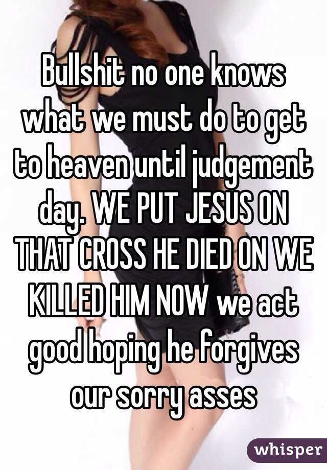 Bullshit no one knows what we must do to get to heaven until judgement day. WE PUT JESUS ON THAT CROSS HE DIED ON WE KILLED HIM NOW we act good hoping he forgives our sorry asses