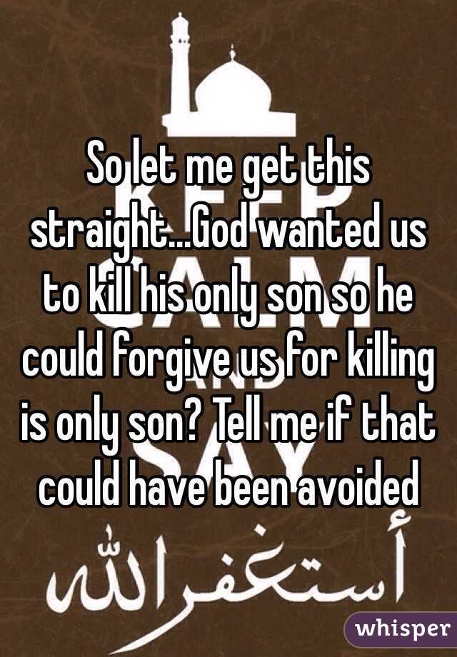 So let me get this straight...God wanted us to kill his only son so he could forgive us for killing is only son? Tell me if that could have been avoided 