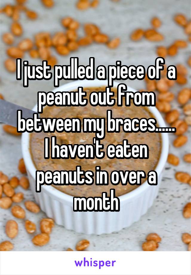 I just pulled a piece of a peanut out from between my braces......
I haven't eaten peanuts in over a month