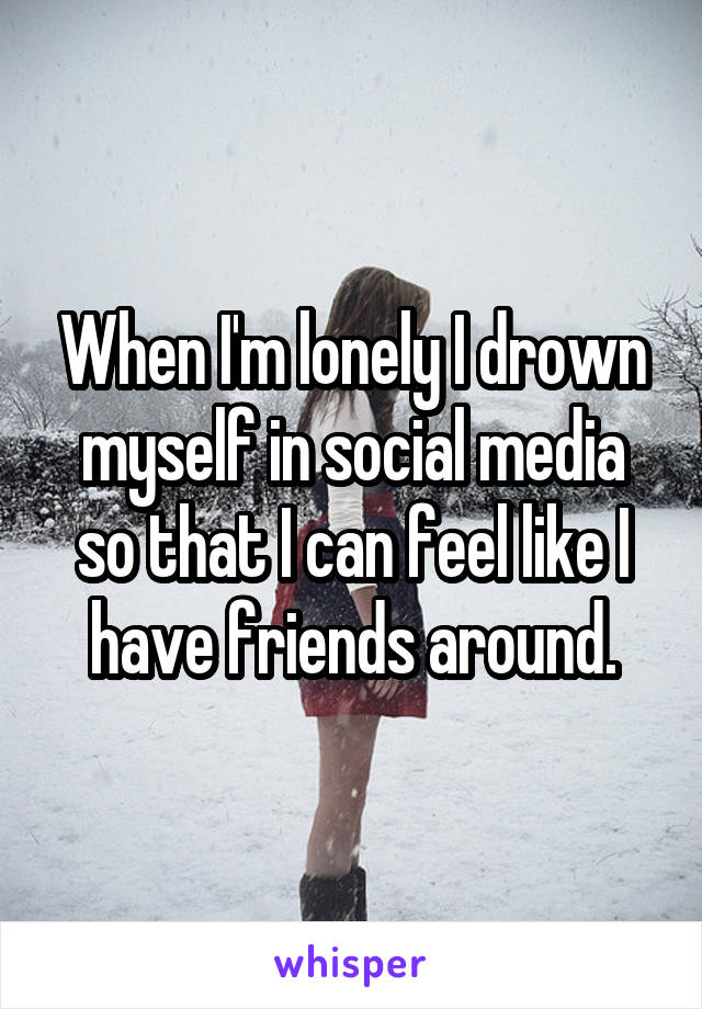 When I'm lonely I drown myself in social media so that I can feel like I have friends around.