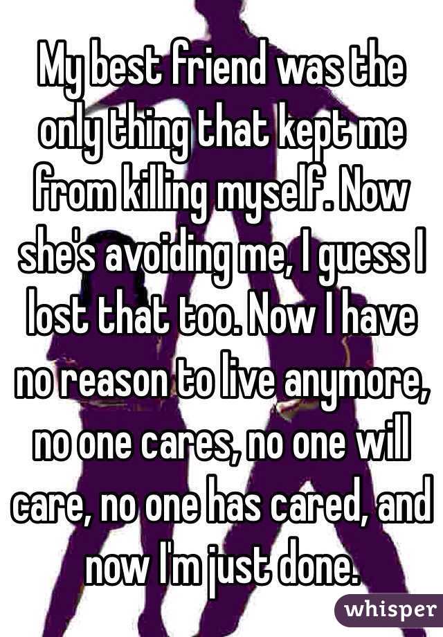 My best friend was the only thing that kept me from killing myself. Now she's avoiding me, I guess I lost that too. Now I have no reason to live anymore, no one cares, no one will care, no one has cared, and now I'm just done.