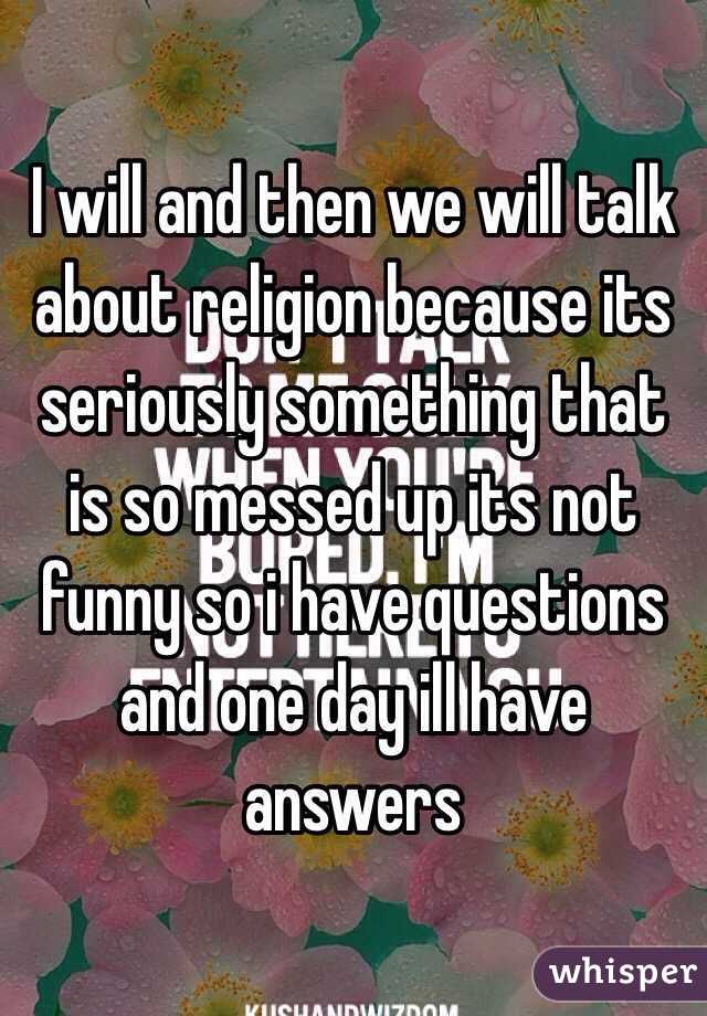 I will and then we will talk about religion because its seriously something that is so messed up its not funny so i have questions and one day ill have answers