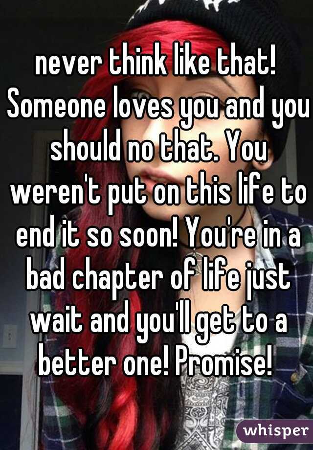 never think like that! Someone loves you and you should no that. You weren't put on this life to end it so soon! You're in a bad chapter of life just wait and you'll get to a better one! Promise! 