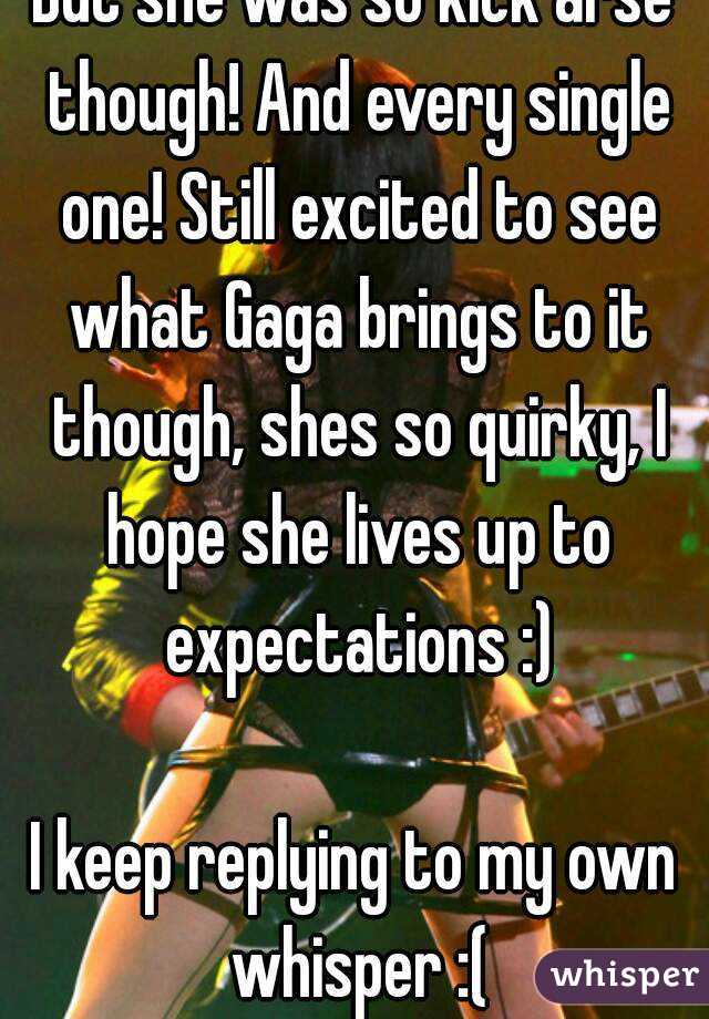 But she was so kick arse though! And every single one! Still excited to see what Gaga brings to it though, shes so quirky, I hope she lives up to expectations :)

I keep replying to my own whisper :(