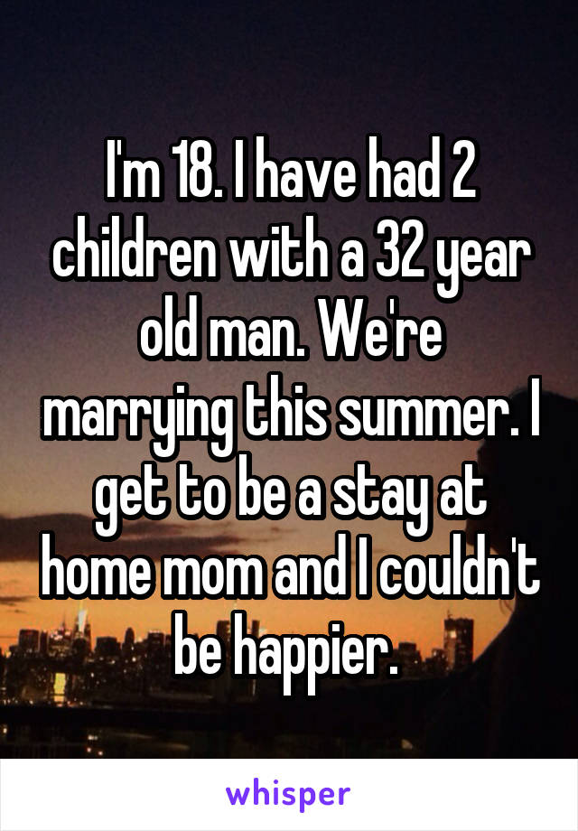I'm 18. I have had 2 children with a 32 year old man. We're marrying this summer. I get to be a stay at home mom and I couldn't be happier. 