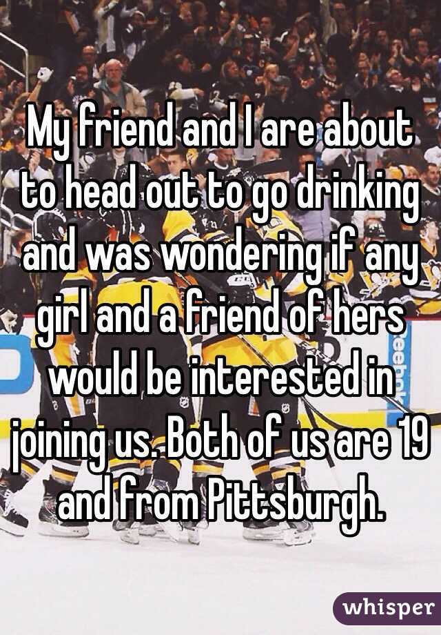 My friend and I are about to head out to go drinking and was wondering if any girl and a friend of hers would be interested in joining us. Both of us are 19 and from Pittsburgh.