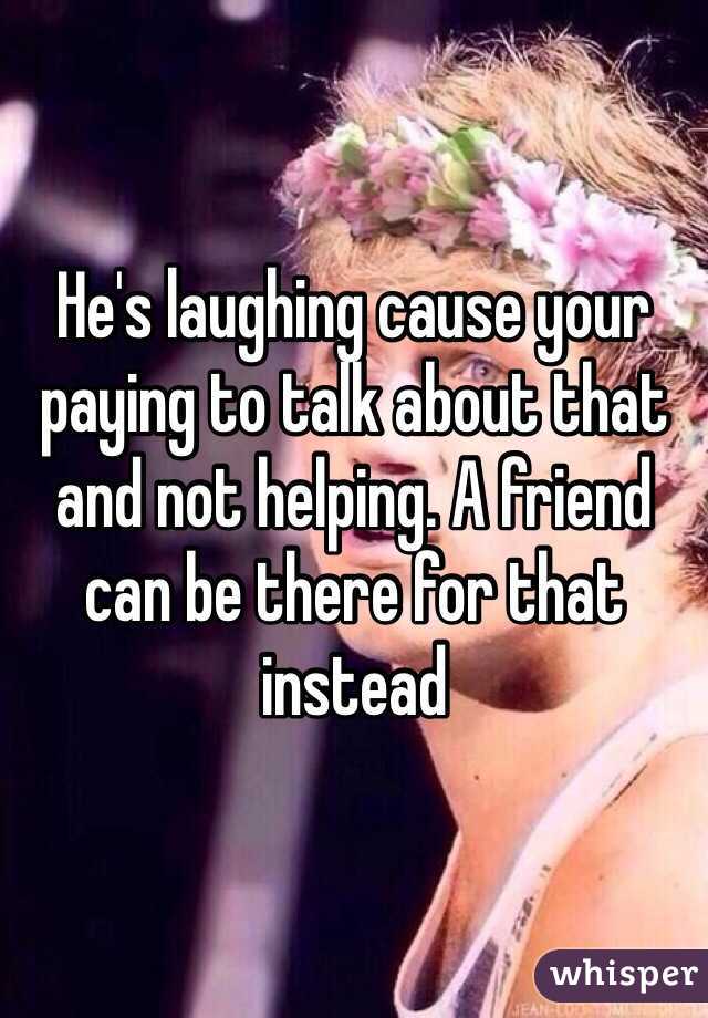 He's laughing cause your paying to talk about that and not helping. A friend can be there for that instead 