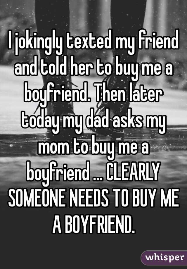 I jokingly texted my friend and told her to buy me a boyfriend. Then later today my dad asks my mom to buy me a boyfriend ... CLEARLY SOMEONE NEEDS TO BUY ME A BOYFRIEND. 