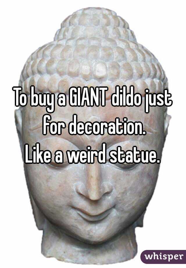 To buy a GIANT dildo just for decoration.
Like a weird statue.