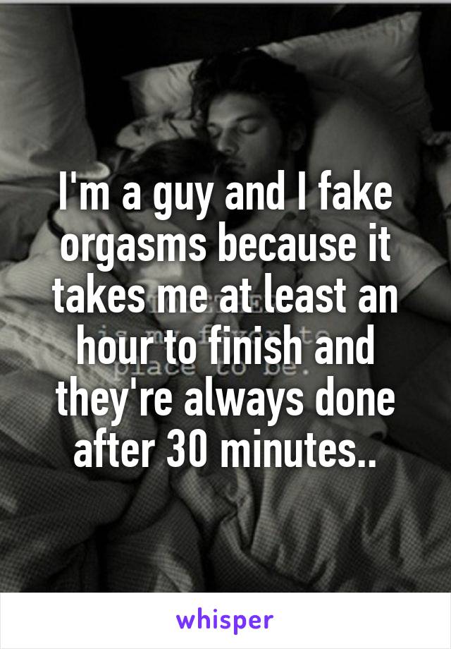 I'm a guy and I fake orgasms because it takes me at least an hour to finish and they're always done after 30 minutes..