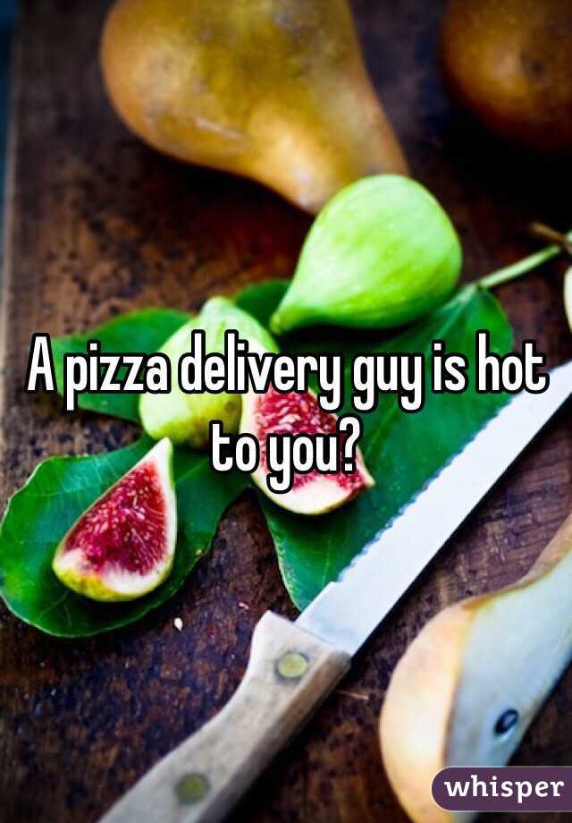 A pizza delivery guy is hot to you? 
