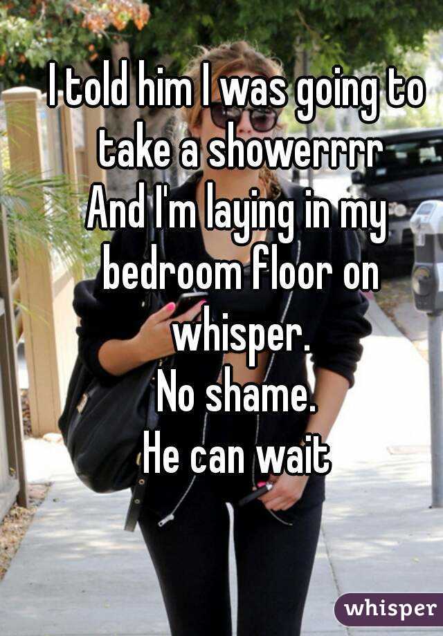 I told him I was going to take a showerrrr
And I'm laying in my bedroom floor on whisper.
No shame.
He can wait