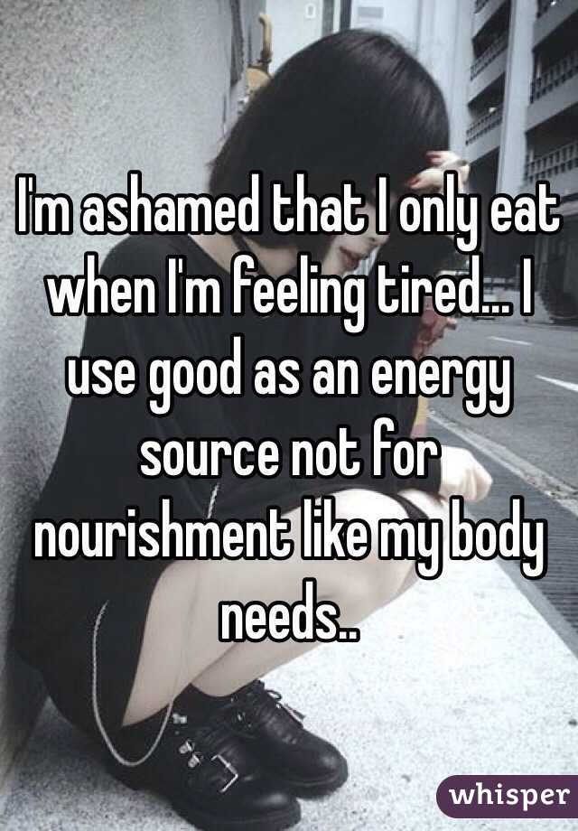 I'm ashamed that I only eat when I'm feeling tired... I use good as an energy source not for nourishment like my body needs..