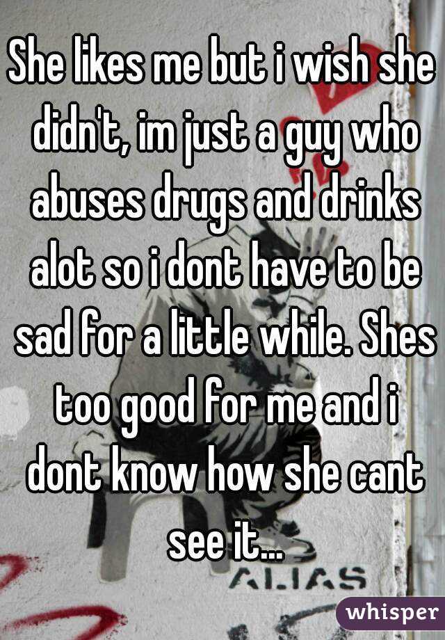 She likes me but i wish she didn't, im just a guy who abuses drugs and drinks alot so i dont have to be sad for a little while. Shes too good for me and i dont know how she cant see it...