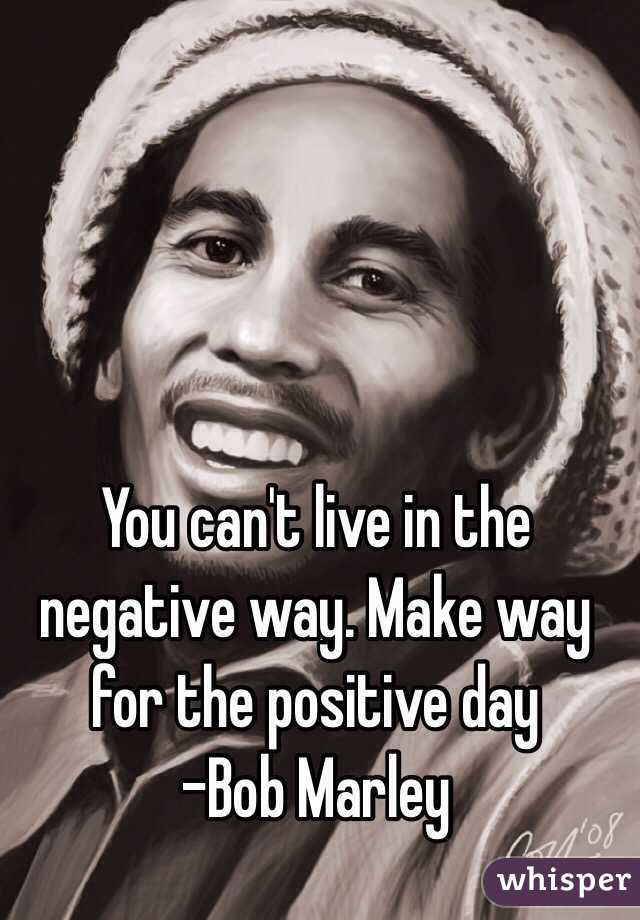 You can't live in the negative way. Make way for the positive day
-Bob Marley 