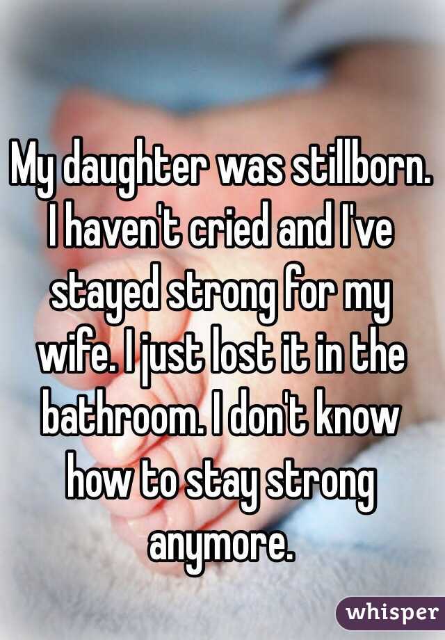 My daughter was stillborn. I haven't cried and I've stayed strong for my wife. I just lost it in the bathroom. I don't know how to stay strong anymore. 