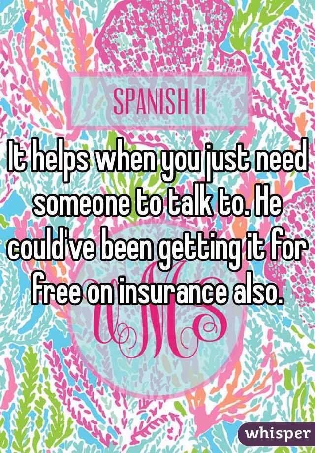 It helps when you just need someone to talk to. He could've been getting it for free on insurance also.