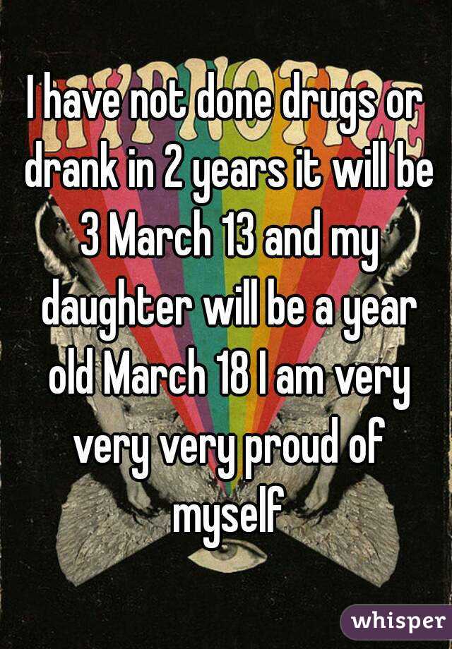 I have not done drugs or drank in 2 years it will be 3 March 13 and my daughter will be a year old March 18 I am very very very proud of myself