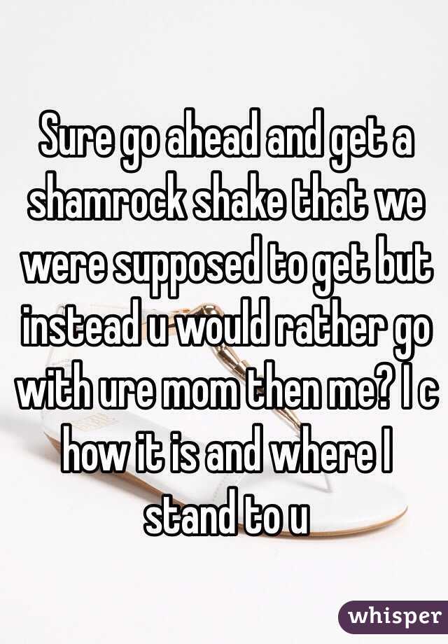 Sure go ahead and get a shamrock shake that we were supposed to get but instead u would rather go with ure mom then me? I c how it is and where I stand to u 
