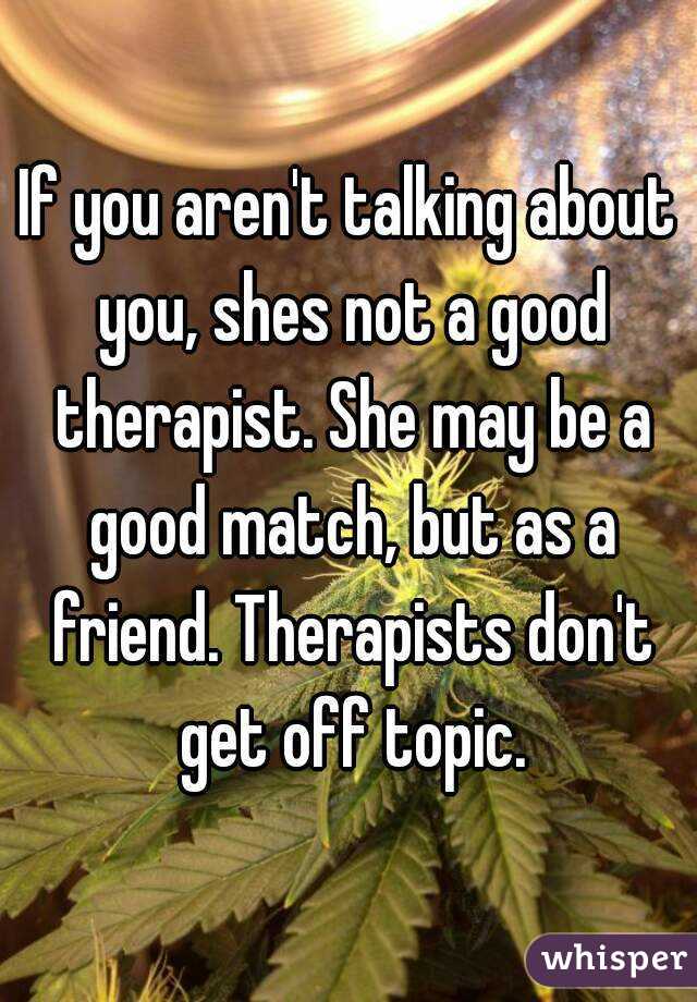If you aren't talking about you, shes not a good therapist. She may be a good match, but as a friend. Therapists don't get off topic.