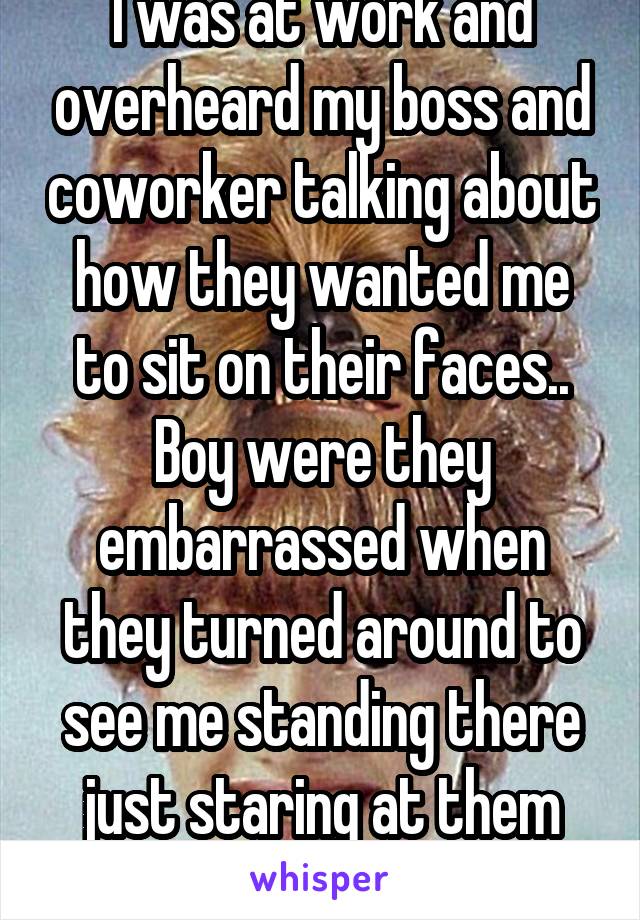 I was at work and overheard my boss and coworker talking about how they wanted me to sit on their faces.. Boy were they embarrassed when they turned around to see me standing there just staring at them lmfao. 