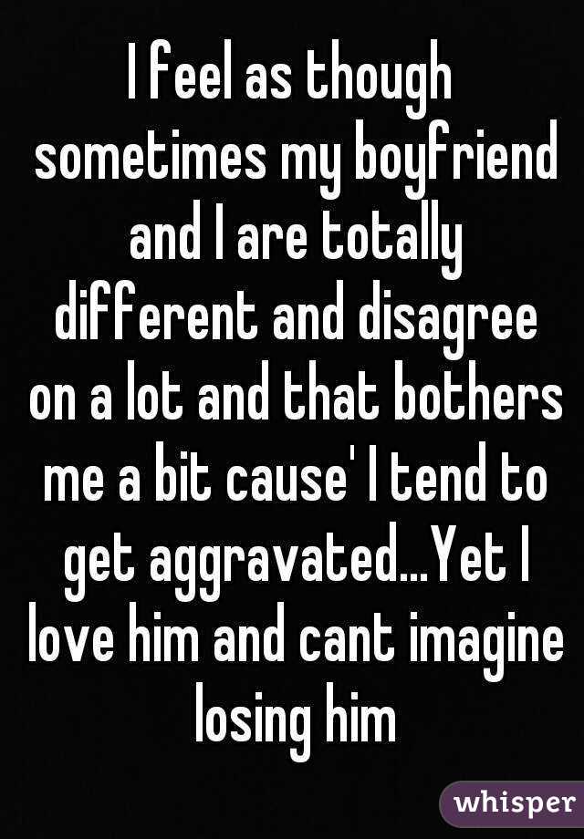 I feel as though sometimes my boyfriend and I are totally different and disagree on a lot and that bothers me a bit cause' I tend to get aggravated...Yet I love him and cant imagine losing him