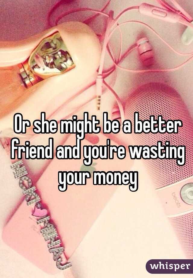 Or she might be a better friend and you're wasting your money
