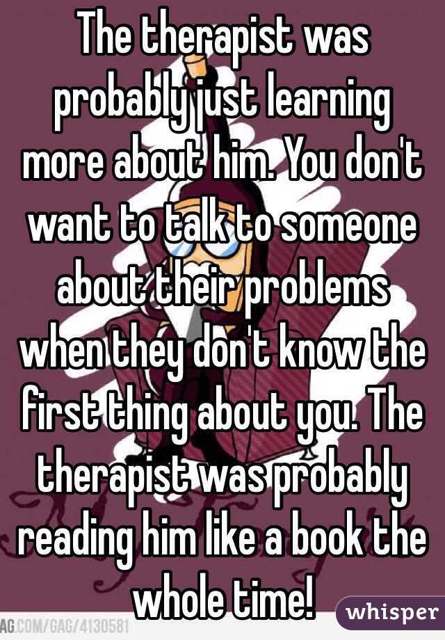 The therapist was probably just learning more about him. You don't want to talk to someone about their problems when they don't know the first thing about you. The therapist was probably reading him like a book the whole time! 