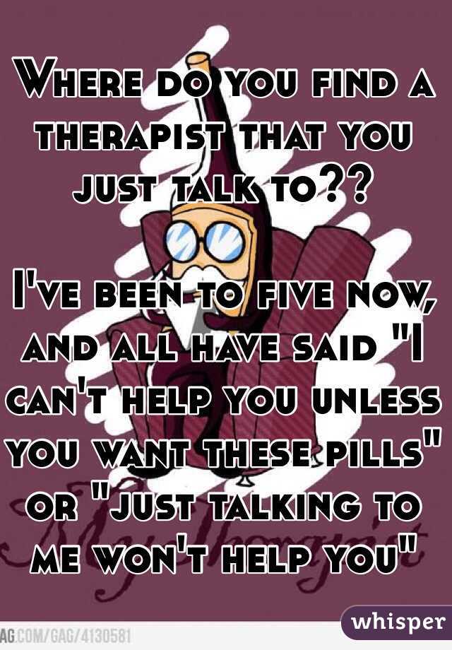 Where do you find a therapist that you just talk to?? 

I've been to five now, and all have said "I can't help you unless you want these pills" or "just talking to me won't help you" 
