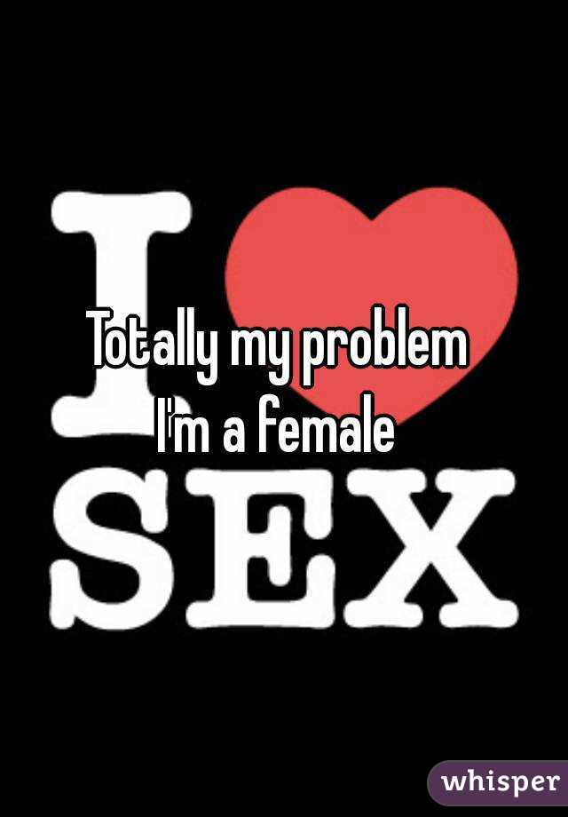 Totally my problem 
I'm a female 
