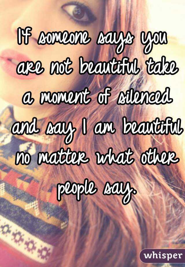 I'f someone says you are not beautiful take a moment of silenced and say I am beautiful no matter what other people say.