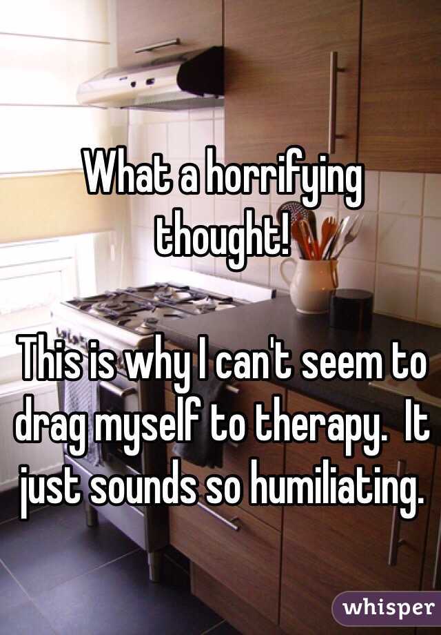What a horrifying thought!

This is why I can't seem to drag myself to therapy.  It just sounds so humiliating.