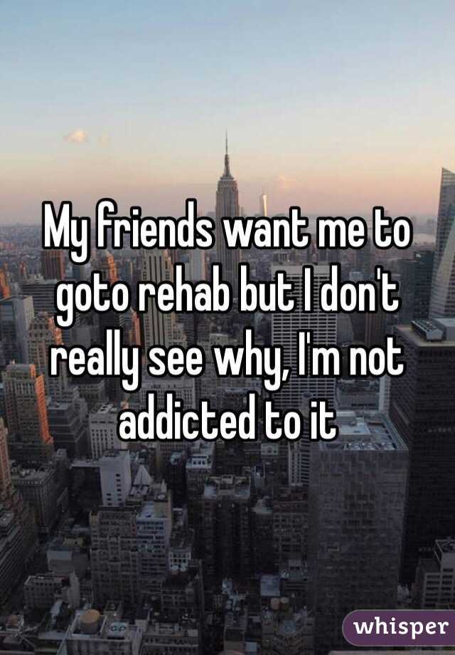 My friends want me to goto rehab but I don't really see why, I'm not addicted to it