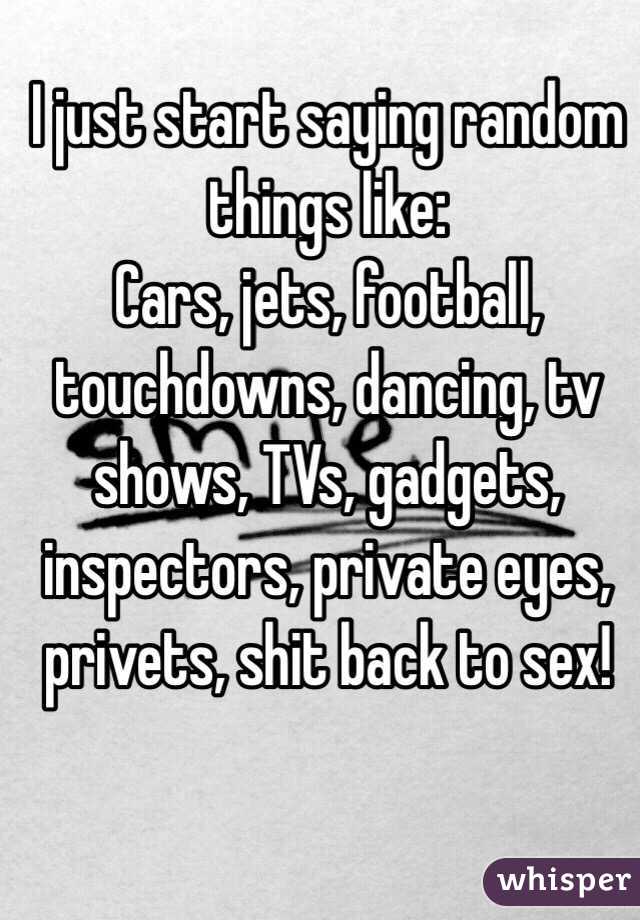 I just start saying random things like:
Cars, jets, football, touchdowns, dancing, tv shows, TVs, gadgets, inspectors, private eyes, privets, shit back to sex! 