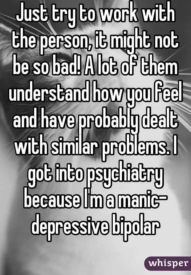 Just try to work with the person, it might not be so bad! A lot of them understand how you feel and have probably dealt with similar problems. I got into psychiatry because I'm a manic-depressive bipolar