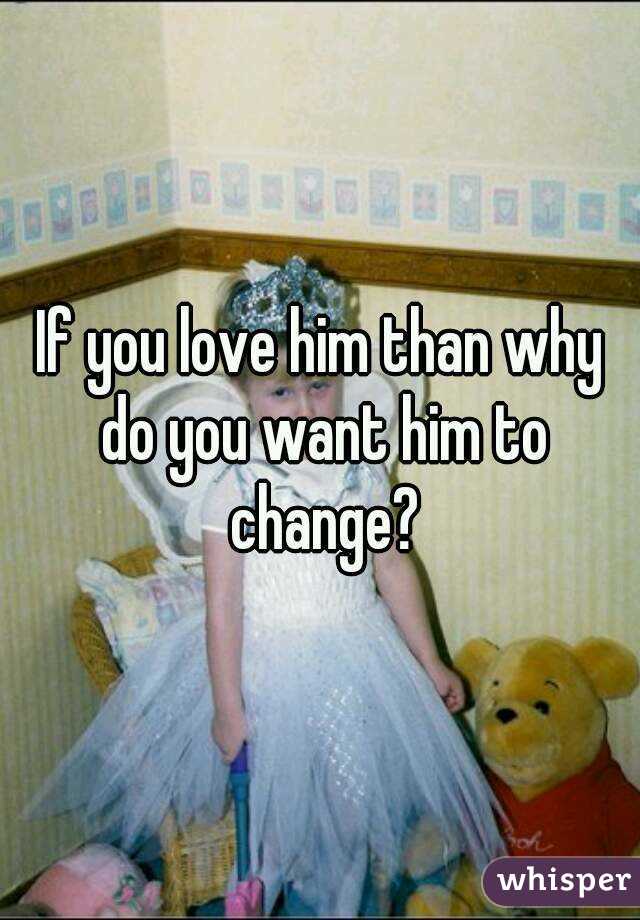If you love him than why do you want him to change?