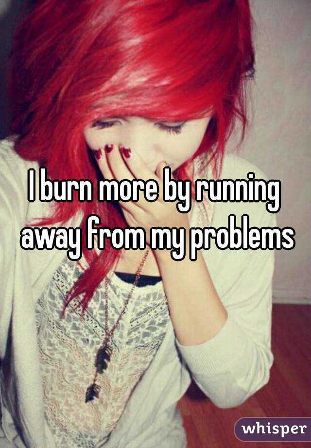 I burn more by running away from my problems