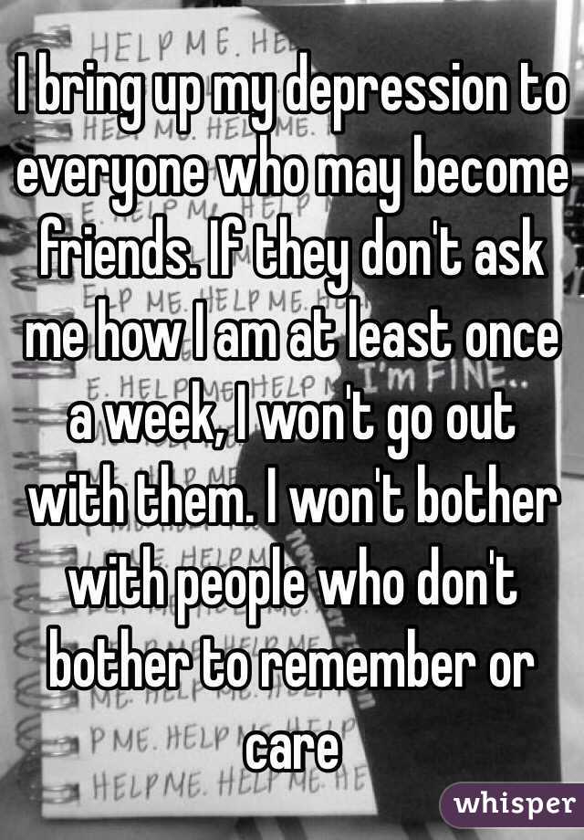 I bring up my depression to everyone who may become friends. If they don't ask me how I am at least once a week, I won't go out with them. I won't bother with people who don't bother to remember or care