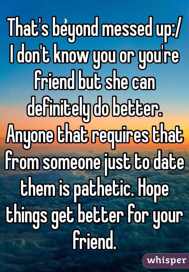 That's beyond messed up:/ I don't know you or you're friend but she can definitely do better. Anyone that requires that from someone just to date them is pathetic. Hope things get better for your friend. 