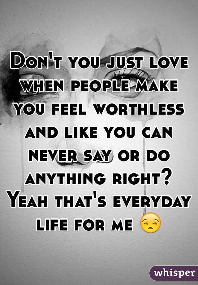 Don't you just love when people make you feel worthless and like you can never say or do anything right? Yeah that's everyday life for me 😒