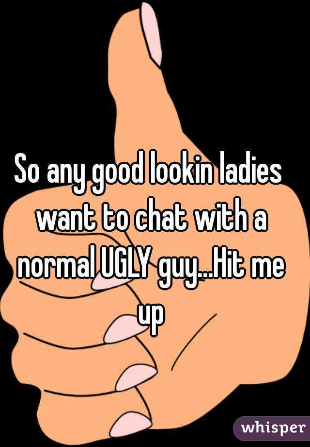 So any good lookin ladies want to chat with a normal UGLY guy...Hit me up