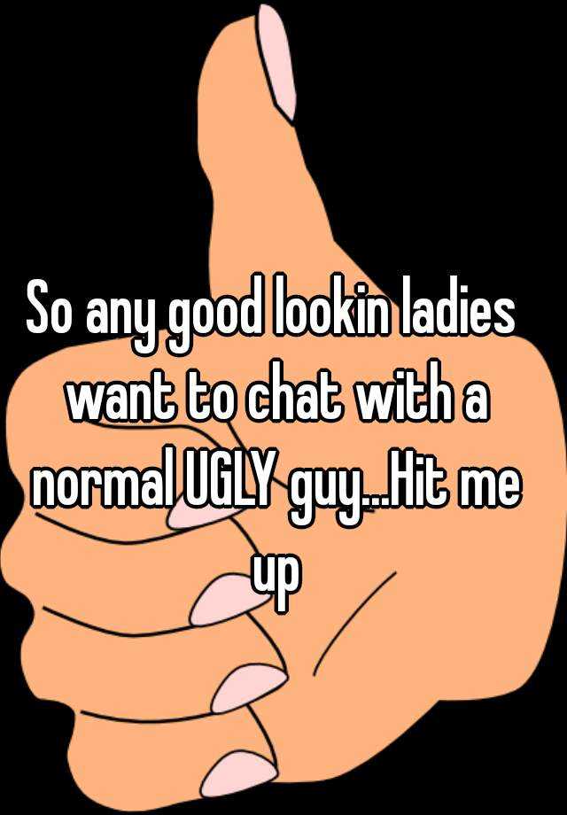 So any good lookin ladies want to chat with a normal UGLY guy...Hit me up