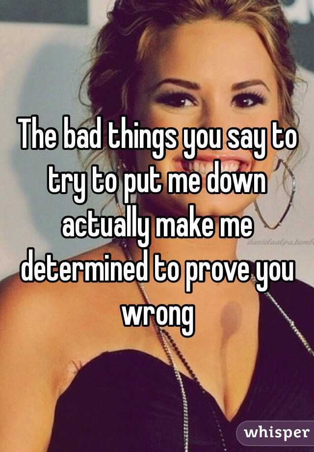 The bad things you say to try to put me down actually make me determined to prove you wrong 
