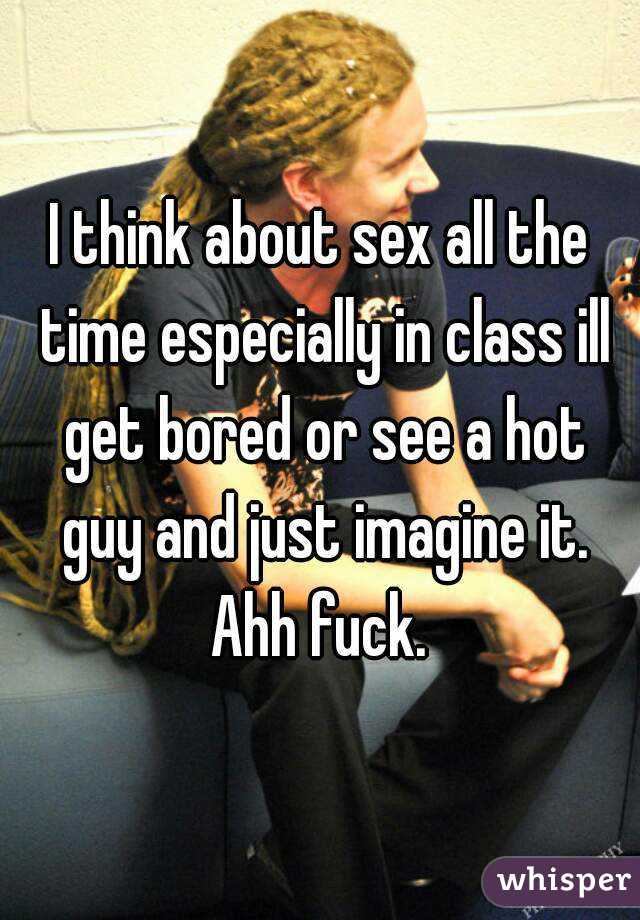 I think about sex all the time especially in class ill get bored or see a hot guy and just imagine it. Ahh fuck. 