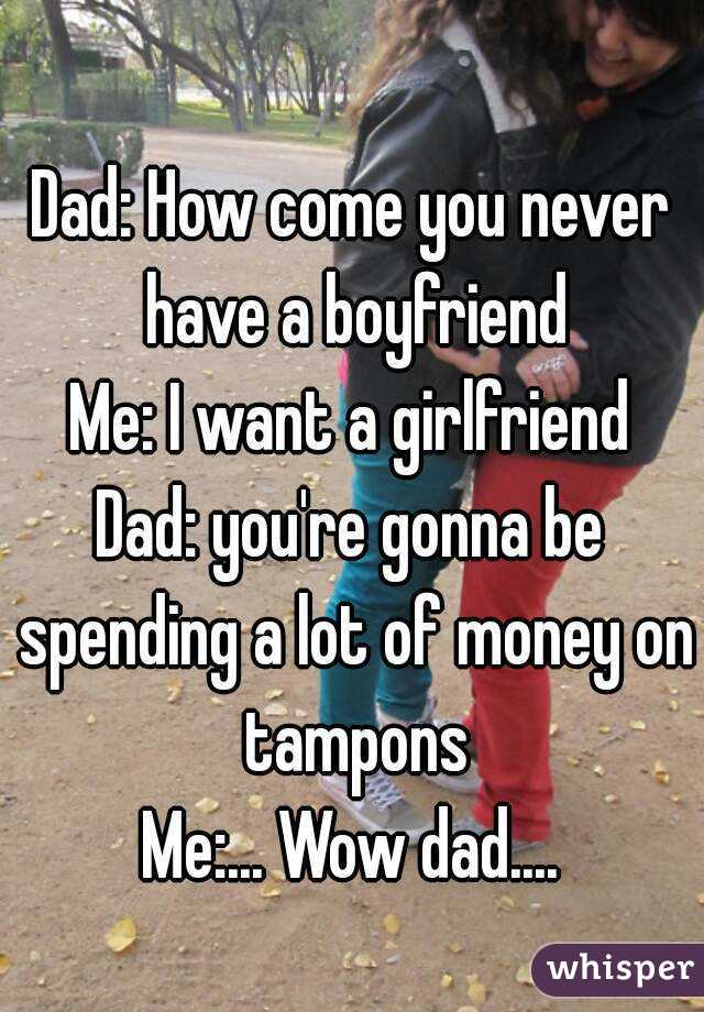 Dad: How come you never have a boyfriend
Me: I want a girlfriend
Dad: you're gonna be spending a lot of money on tampons
Me:... Wow dad....