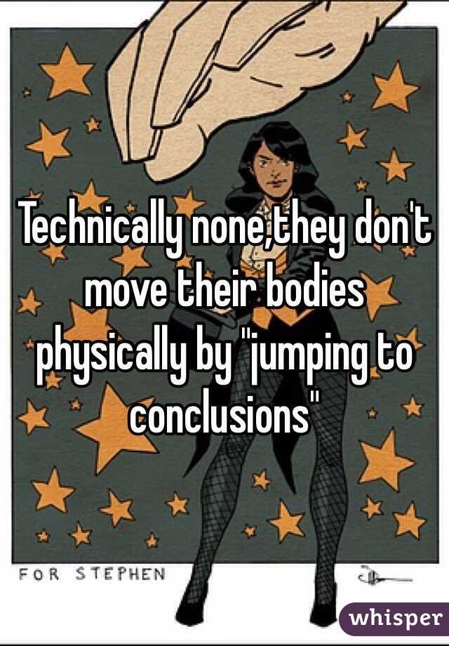 Technically none,they don't move their bodies physically by "jumping to conclusions"